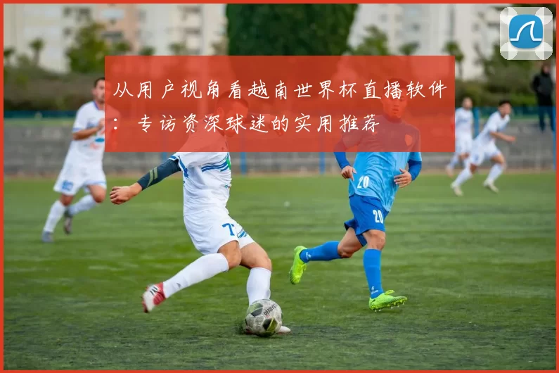 从用户视角看越南世界杯直播软件：专访资深球迷的实用推荐