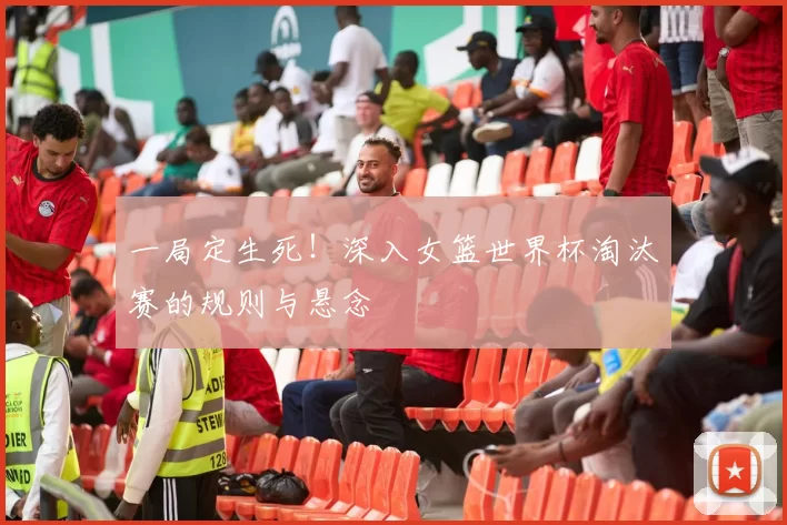 一局定生死!深入女篮世界杯淘汰赛的规则与悬念