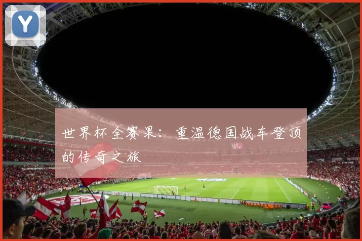 世界杯全赛果:重温德国战车登顶的传奇之旅