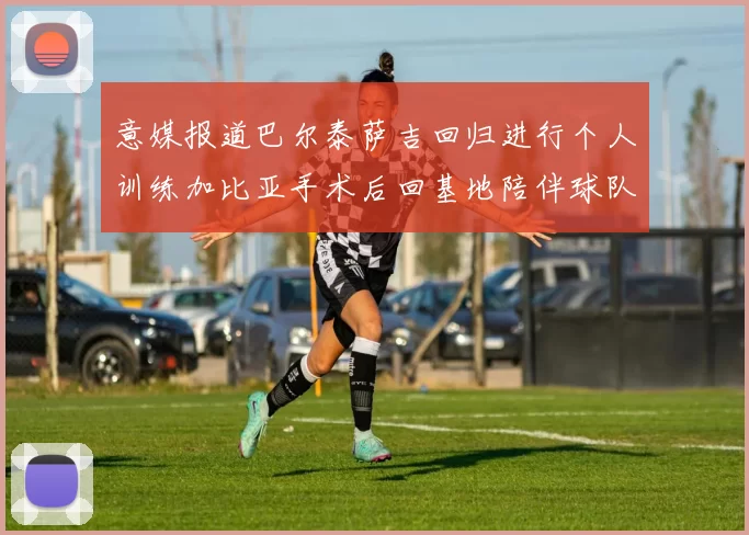 意媒报道巴尔泰萨吉回归进行个人训练加比亚手术后回基地陪伴球队恢复状态