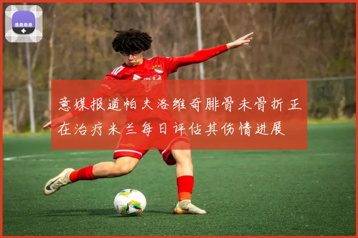 意媒报道帕夫洛维奇腓骨未骨折正在治疗米兰每日评估其伤情进展