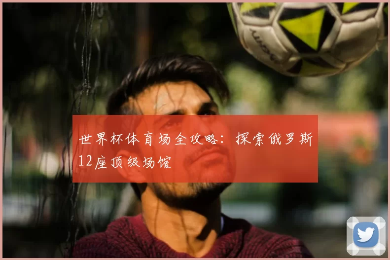 世界杯体育场全攻略:探索俄罗斯12座顶级场馆