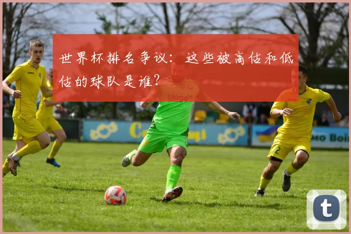 世界杯排名争议：这些被高估和低估的球队是谁？