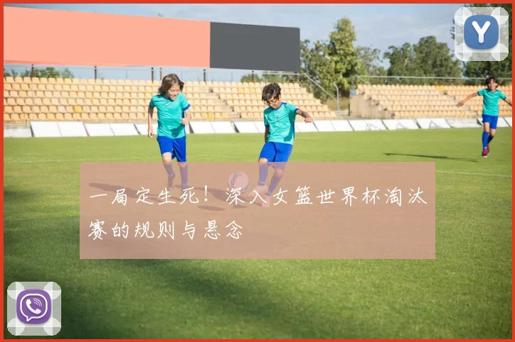 一局定生死!深入女篮世界杯淘汰赛的规则与悬念