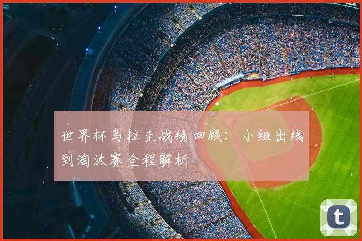 世界杯乌拉圭战绩回顾：小组出线到淘汰赛全程解析