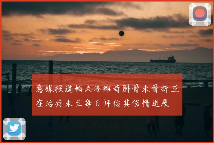 意媒报道帕夫洛维奇腓骨未骨折正在治疗米兰每日评估其伤情进展