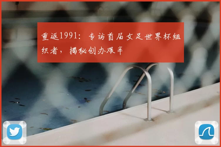 重返1991：专访首届女足世界杯组织者，揭秘创办艰辛