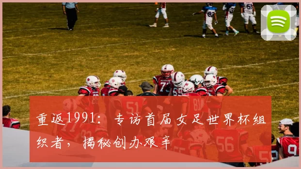 重返1991：专访首届女足世界杯组织者，揭秘创办艰辛