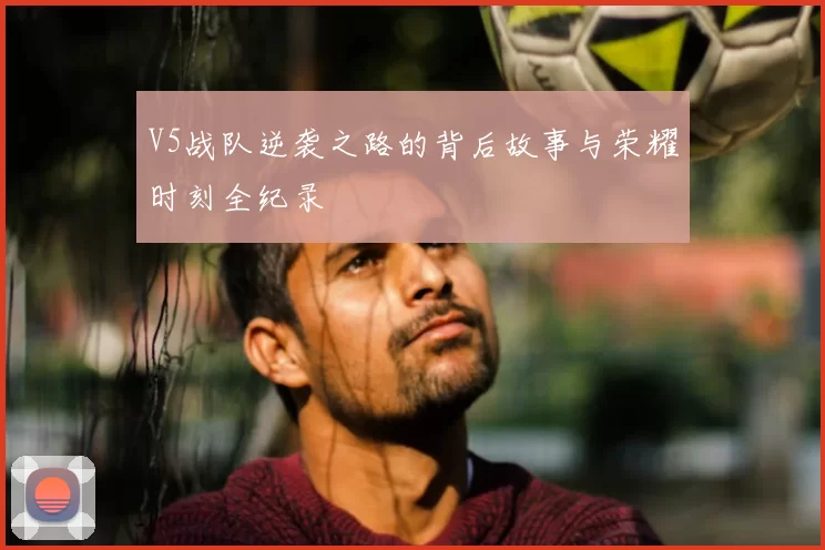V5战队逆袭之路的背后故事与荣耀时刻全纪录