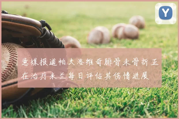 意媒报道帕夫洛维奇腓骨未骨折正在治疗米兰每日评估其伤情进展