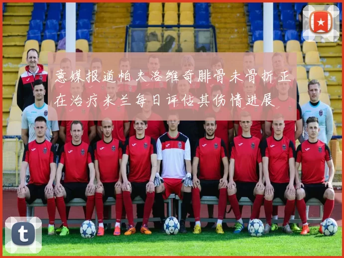 意媒报道帕夫洛维奇腓骨未骨折正在治疗米兰每日评估其伤情进展