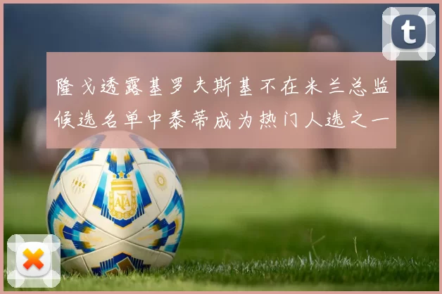 隆戈透露基罗夫斯基不在米兰总监候选名单中泰蒂成为热门人选之一