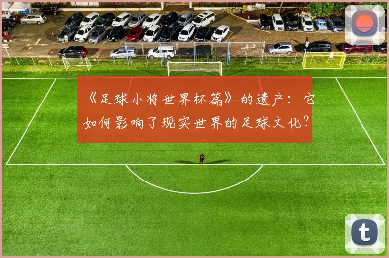 《足球小将世界杯篇》的遗产：它如何影响了现实世界的足球文化？