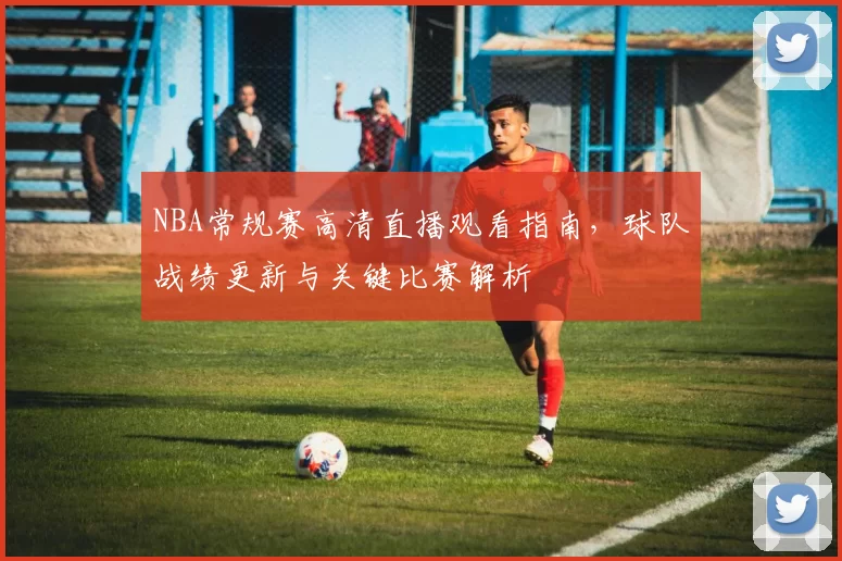 NBA常规赛高清直播观看指南，球队战绩更新与关键比赛解析