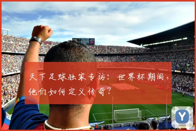 天下足球独家专访：世界杯期间，他们如何定义传奇？