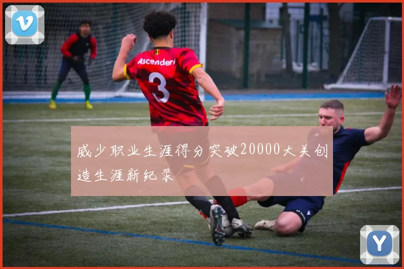 威少职业生涯得分突破20000大关创造生涯新纪录