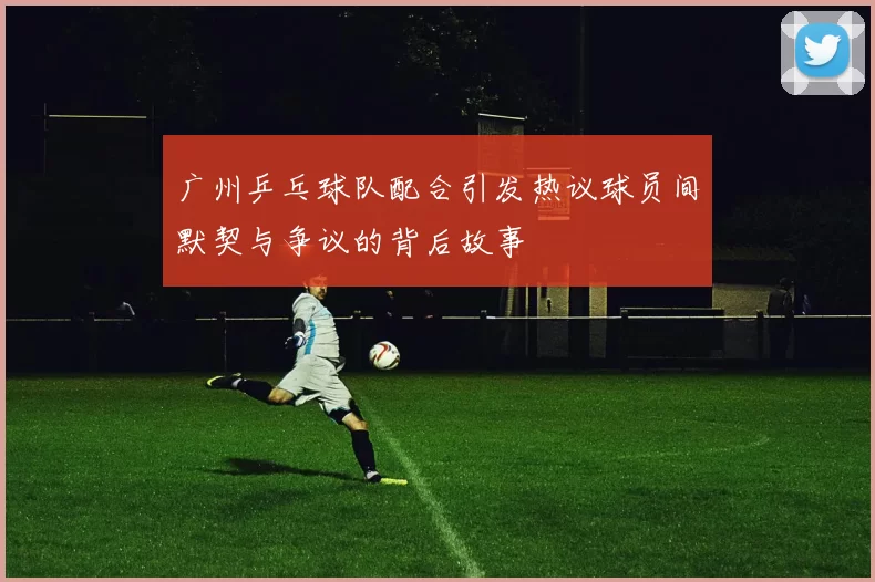广州乒乓球队配合引发热议球员间默契与争议的背后故事