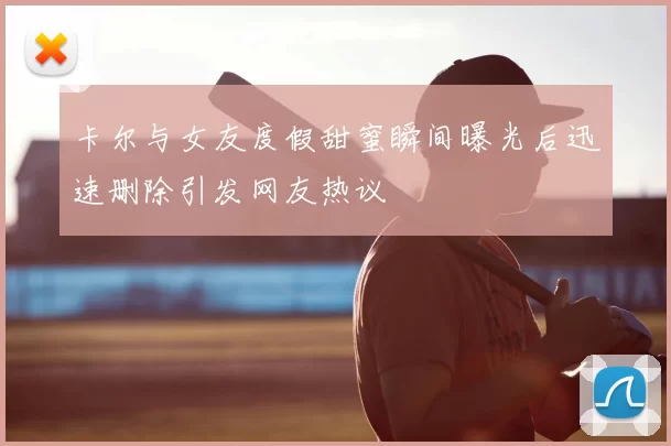 卡尔与女友度假甜蜜瞬间曝光后迅速删除引发网友热议