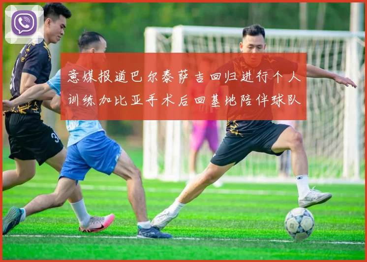 意媒报道巴尔泰萨吉回归进行个人训练加比亚手术后回基地陪伴球队恢复状态