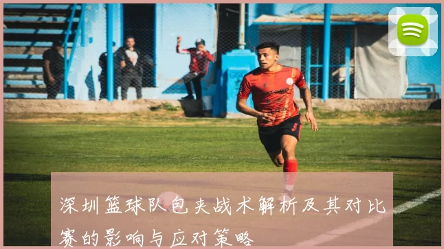 深圳篮球队包夹战术解析及其对比赛的影响与应对策略