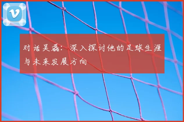 对话吴磊:深入探讨他的足球生涯与未来发展方向