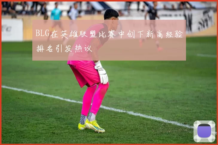 BLG在英雄联盟比赛中创下新高经验排名引发热议