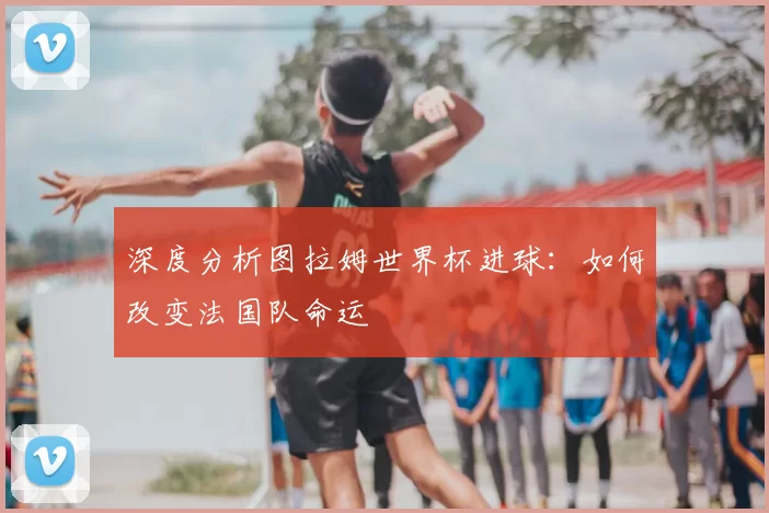 深度分析图拉姆世界杯进球:如何改变法国队命运