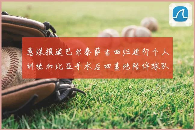 意媒报道巴尔泰萨吉回归进行个人训练加比亚手术后回基地陪伴球队恢复状态