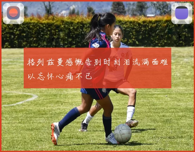 格列兹曼感慨告别时刻泪流满面难以忘怀心痛不已