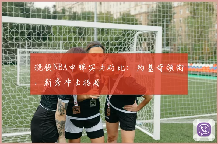 现役NBA中锋实力对比:约基奇领衔,新秀冲击格局
