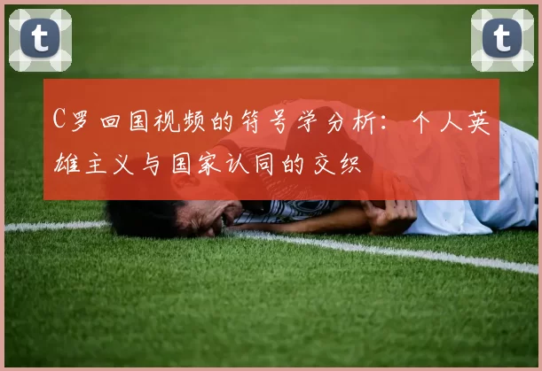 C罗回国视频的符号学分析:个人英雄主义与国家认同的交织