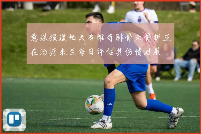 意媒报道帕夫洛维奇腓骨未骨折正在治疗米兰每日评估其伤情进展