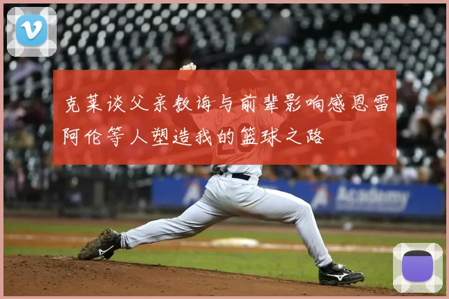克莱谈父亲教诲与前辈影响感恩雷阿伦等人塑造我的篮球之路