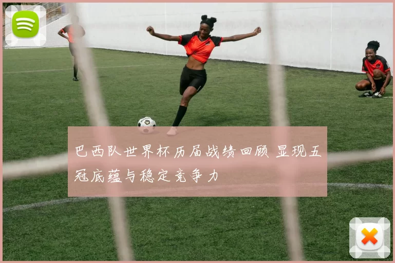 巴西队世界杯历届战绩回顾 显现五冠底蕴与稳定竞争力